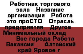 Работник торгового зала › Название организации ­ Работа-это проСТО › Отрасль предприятия ­ Другое › Минимальный оклад ­ 22 700 - Все города Работа » Вакансии   . Алтайский край,Яровое г.